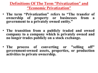 Definitions Of The Term “Privatization” and
“Economic Privatization”
• The term “Privatization” refers to “The transfer of
ownership of property or businesses from a
government to a privately owned entity.”
• The transition from a publicly traded and owned
company to a company which is privately owned and
no longer trades publicly on a stock exchange.
• The process of converting or "selling off"
government-owned assets, properties, or production
activities to private ownership.
 