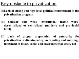 Key obstacle to privatization
(i)Lack of strong and high level political commitment to the
privatization program
(ii) Unclear and weak institutional frame work-
decentralized or centralized. (ministry and provincial
level)
iii) Lack of proper preparation of enterprise for
privatization or divestment eg. Accounting and auditing ,
treatment of losses, social and environmental safety net
 