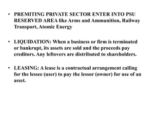 • PREMITING PRIVATE SECTOR ENTER INTO PSU
RESERVED AREA like Arms and Ammunition, Railway
Transport, Atomic Energy
• LIQUIDATION: When a business or firm is terminated
or bankrupt, its assets are sold and the proceeds pay
creditors. Any leftovers are distributed to shareholders.
• LEASING: A lease is a contractual arrangement calling
for the lessee (user) to pay the lessor (owner) for use of an
asset.
 