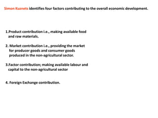 Simon Kuznets identifies four factors contributing to the overall economic development.
1.Product contribution i.e., making available food
and raw materials.
2. Market contribution i.e., providing the market
for producer goods and consumer goods
produced in the non-agricultural sector.
3.Factor contribution; making available labour and
capital to the non-agricultural sector
4. Foreign Exchange contribution.
 