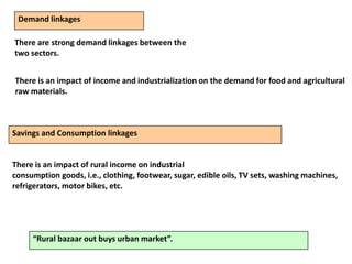 Demand linkages
There are strong demand linkages between the
two sectors.
There is an impact of income and industrialization on the demand for food and agricultural
raw materials.
Savings and Consumption linkages
There is an impact of rural income on industrial
consumption goods, i.e., clothing, footwear, sugar, edible oils, TV sets, washing machines,
refrigerators, motor bikes, etc.
“Rural bazaar out buys urban market”.
 