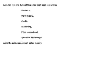 Agrarian reforms during this period took back seat while;
Research,
Input supply,
Credit,
Marketing,
Price support and
Spread of Technology
were the prime concern of policy makers
 