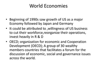 World Economies
• Beginning of 1990s saw growth of US as a major
Economy followed by Japan and Germany
• It could be attributed to ,willingness of US business
to cut their workforce,reorganize their operations,
invest heavily in R & D
• OECD; organization for economic and Cooperation
Development (OECD); A group of 30 wealthy
members countries that facilitates a forum for the
discussion of economic, social and governance issues
across the world.
 