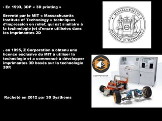 ▪ En 1993, 3DP « 3D printing »
Breveté par le MIT « Massachusetts
Institute of Technology » techniques
d'impression en relief, qui est similaire à
la technologie jet d'encre utilisées dans
les imprimantes 2D

. en 1995, Z Corporation a obtenu une
licence exclusive du MIT à utiliser la
technologie et a commencé à développer
imprimantes 3D basés sur la technologie
3DP.

Racheté en 2012 par 3D Systhems

 