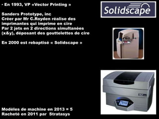 ▪ En 1993, VP «Vector Printing »

Sanders Prototype, inc
Créer par Mr C.Royden réalise des
imprimantes qui imprime en cire
Par 2 jets en 2 directions simultanées
(x&y), déposant des gouttelettes de cire
En 2000 est rebaptisé « Solidscape »

Modèles de machine en 2013 = 5
Racheté en 2011 par Stratasys

 