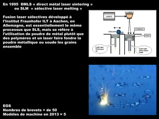 En 1995 DMLS « direct métal laser sintering »
ou SLM « sélective laser melting »
Fusion laser sélectives développé à
l'Institut Fraunhofer ILT à Aachen, en
Allemagne, est essentiellement le même
processus que SLS, mais se réfère à
l'utilisation de poudre de métal plutôt que
des polymères et un laser faire fondre la
poudre métallique ou soude les grains
ensemble

EOS
Nombres de brevets + de 50
Modèles de machine en 2013 = 5

 