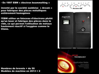 ▪ En 1997 EBM « électron beammelting »

inventé par la société suédoise « Arcam »
pour fabriquer des pièces métalliques
entièrement homogènes
l’EBM utilise un faisceau d'électrons plutôt
qu'un laser et fabrique des pièces dans le
vide, ce qui permet l'utilisation de métaux
hautement réactif à l'oxygène comme le
titane.

Nombres de brevets + de 50
Modèles de machine en 2013 = 2

 