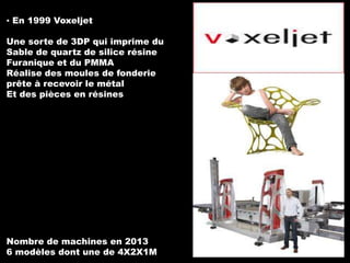 ▪ En 1999 Voxeljet
Une sorte de 3DP qui imprime du
Sable de quartz de silice résine
Furanique et du PMMA
Réalise des moules de fonderie
prête à recevoir le métal
Et des pièces en résines

Nombre de machines en 2013
6 modèles dont une de 4X2X1M

 