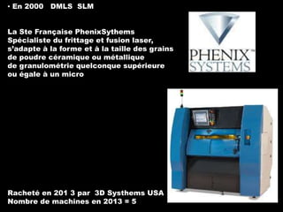 ▪ En 2000 DMLS SLM
La Ste Française PhenixSythems
Spécialiste du frittage et fusion laser,
s’adapte à la forme et à la taille des grains
de poudre céramique ou métallique
de granulométrie quelconque supérieure
ou égale à un micro

Racheté en 201 3 par 3D Systhems USA
Nombre de machines en 2013 = 5

 