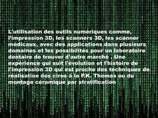 L'utilisation des outils numériques comme,
l’impression 3D, les scanners 3D, les scanner
médicaux, avec des applications dans plusieurs
domaines et les possibilités pour un laboratoire
dentaire de trouver d'autre marché . Une
expérience qui suit l'évolution et l'histoire de
l'impression 3D qui est proche des techniques de
réalisation des cires à la P.K. Thomas ou du
montage céramique par stratification

 