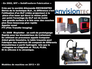 ▪ En 2002, SFF « SolidFreeform Fabrication »

Crée par la société Allemande ENVISIONTEC
Dérive de la technique SLA , la différence c’est
l’utilisation d’un DLP (vidéo projecteur) à la
place d’un laser qui durci la résine point
par point l’avantage du DLP est de traité
une grande surface à la fois avec des couches
plus fines beaucoup plus rapide
Appeler aussi
FTI (Film Transfer Imaging)
▪ En 2009 Bioplotter un outil de prototypage
Rapide pour les biomatériaux de traitement.
En utilisant un processus appelé Computer
Aided génie tissulaire, la table traçante peut
Fabriquer des matrices 3D composé de différents
biomatériaux à partir hydrogels tels que le
collagène ou d'alginate et PLLA, PLGA,
Et le silicone à la céramique.

Modèles de machine en 2013 = 23

 