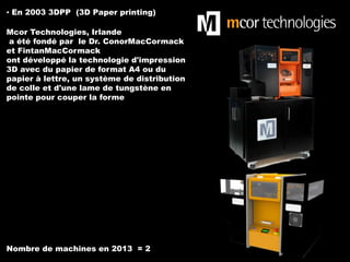 ▪ En 2003 3DPP (3D Paper printing)

Mcor Technologies, Irlande
a été fondé par le Dr. ConorMacCormack
et FintanMacCormack
ont développé la technologie d'impression
3D avec du papier de format A4 ou du
papier à lettre, un système de distribution
de colle et d'une lame de tungstène en
pointe pour couper la forme

Nombre de machines en 2013 = 2

 