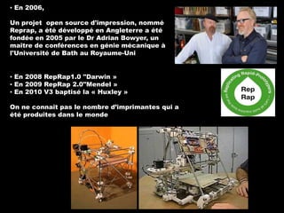 ▪ En 2006,

Un projet open source d'impression, nommé
Reprap, a été développé en Angleterre a été
fondée en 2005 par le Dr Adrian Bowyer, un
maître de conférences en génie mécanique à
l'Université de Bath au Royaume-Uni
▪ En 2008 RepRap1.0 "Darwin »
▪ En 2009 RepRap 2.0"Mendel »
▪ En 2010 V3 baptisé la « Huxley »
On ne connaît pas le nombre d’imprimantes qui a
été produites dans le monde

 