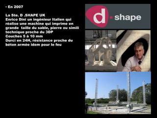 ▪ En 2007
La Ste. D .SHAPE UK
Enrico Dini un ingénieur Italien qui
réalise une machine qui imprime en
grande taille du sable, pierre ou simili
technique proche du 3DP
Couches 5 à 10 mm
Durci en 24H, résistance proche du
béton armée idem pour le feu

 
