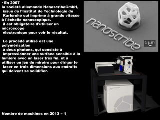 ▪ En 2007
la société allemande NanoscribeGmbH,
issue de l'Institut de Technologie de
Karlsruhe qui imprime à grande vitesse
à l'échelle nanoscopique.
il est obligatoire d'utiliser un
microscope
électronique pour voir le résultat.

Le procédé utilisé est une
polymérisation
à deux photons, qui consiste à
impressionner une surface sensible à la
lumière avec un laser très fin, et à
utiliser un jeu de miroirs pour diriger le
laser en trois dimensions aux endroits
qui doivent se solidifier.

Nombre de machines en 2013 = 1

 