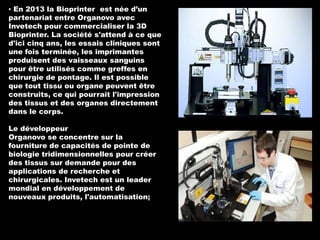 ▪ En 2013 la Bioprinter est née d’un
partenariat entre Organovo avec
Invetech pour commercialiser la 3D
Bioprinter. La société s'attend à ce que
d'ici cinq ans, les essais cliniques sont
une fois terminée, les imprimantes
produisent des vaisseaux sanguins
pour être utilisés comme greffes en
chirurgie de pontage. Il est possible
que tout tissu ou organe peuvent être
construits, ce qui pourrait l'impression
des tissus et des organes directement
dans le corps.
Le développeur
Organovo se concentre sur la
fourniture de capacités de pointe de
biologie tridimensionnelles pour créer
des tissus sur demande pour des
applications de recherche et
chirurgicales. Invetech est un leader
mondial en développement de
nouveaux produits, l'automatisation;

 