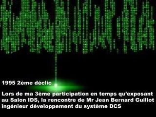 1995 2ème déclic
Lors de ma 3ème participation en temps qu’exposant
au Salon IDS, la rencontre de Mr Jean Bernard Guillot
ingénieur développement du système DCS

 
