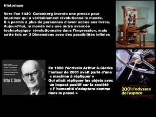 Historique

Vers l’an 1440 Gutenberg invente une presse pour
imprimer qui a véritablement révolutionné le monde.
Il a permis à plus de personnes d’avoir accès aux livres.
Aujourd’hui, le monde vois une autre avancée
technologique révolutionnaire dans l’impression, mais
cette fois en 3 Dimensions avec des possibilités infinies

En 1960 l’écrivain Arthur C.Clarke
l’auteur de 2001 avait parlé d’une
« machine à répliquer »
Qui allait répliquer les objets avec
un impact positif sur la société
« l’ humanité s’adaptera comme
dans le passé »

 