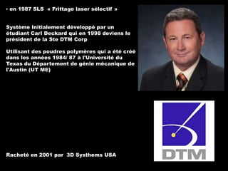 ▪ en 1987 SLS « Frittage laser sélectif »

Système Initialement développé par un
étudiant Carl Deckard qui en 1998 deviens le
président de la Ste DTM Corp
Utilisant des poudres polymères qui a été créé
dans les années 1984/ 87 à l'Université du
Texas du Département de génie mécanique de
l'Austin (UT ME)

Racheté en 2001 par 3D Systhems USA

 