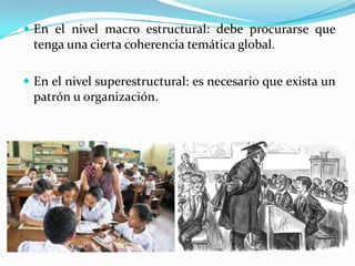  En el nivel macro estructural: debe procurarse que

tenga una cierta coherencia temática global.
 En el nivel superestructural: es necesario que exista un

patrón u organización.

 