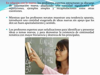 En relación con lo nuevo: los profesores expertos estructuran su discurso
de información nueva, añadiendo una cantidad significativa de
repeticiones, ejemplos simples y recapitulaciones entre otras
cuestiones.
 Mientras que los profesores novatos muestran una tendencia opuesta,

introducen una cantidad exagerada de ideas nuevas sin apoyo que les
den un buen apuntalamiento y sentido.

 Los profesores expertos usan señalizaciones para identificar y presentar

ideas o temas nuevos, y para demostrar la existencia de continuidad
temática con mayor frecuencia y destreza de los principales.

 
