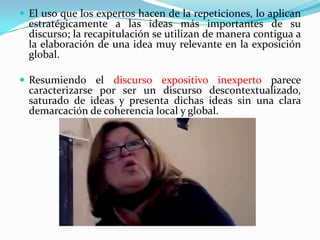  El uso que los expertos hacen de la repeticiones, lo aplican

estratégicamente a las ideas más importantes de su
discurso; la recapitulación se utilizan de manera contigua a
la elaboración de una idea muy relevante en la exposición
global.

 Resumiendo el discurso expositivo inexperto parece

caracterizarse por ser un discurso descontextualizado,
saturado de ideas y presenta dichas ideas sin una clara
demarcación de coherencia local y global.

 