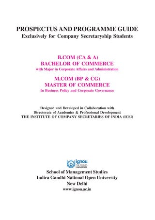 PROSPECTUS AND PROGRAMME GUIDE
Exclusively for Company Secretaryship Students

B.COM (CA & A)
BACHELOR OF COMMERCE
with Major in Corporate Affairs and Administration

M.COM (BP & CG)
MASTER OF COMMERCE
In Business Policy and Corporate Governance

Designed and Developed in Collaboration with
Directorate of Academics & Professional Development
THE INSTITUTE OF COMPANY SECRETARIES OF INDIA (ICSI)

School of Management Studies
Indira Gandhi National Open University
New Delhi
www.ignou.ac.in

 
