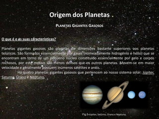 Origem dos Planetas
PLANETAS GIGANTES GASOSOS
O que é e as suas características?
Planetas gigantes gasosos são planetas de dimensões bastante superiores aos planetas
telúricos. São formados essencialmente por gases (nomeadamente hidrogénio e hélio) que se
encontram em torno de um pequeno núcleo constituído essencialmente por gelo e corpos
rochosos, por este motivo são menos densos que os outros planetas. Movem-se em maior
velocidade e geralmente possuem inúmeros satélites e anéis.
Há quatro planetas gigantes gasosos que pertencem ao nosso sistema solar: Júpiter,
Saturno, Úrano e Neptuno.

Fig.5-Júpiter, Saturno, Úrano e Neptuno

 