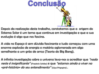 Depois da realização deste trabalho, constatamos que a origem do
Sistema Solar é um tema que continua em investigação e que a sua
evolução é algo que nos fascina.
A vida no Espaço é sem dúvida fascinante e tudo começou com uma
enorme explosão de energia e matéria aglomerada em algo
semelhante a um grão de arroz (Teoria do Big Bang).
A infinita investigação sobre o universo leva-nos a acreditar que “nada
neste é insignificante” (Friedrich Schiller) e que “estamos ainda a viver na
«pré-história» do seu entendimento” (Ulya Prigogine) .

 