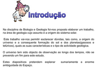 Na disciplina de Biologia e Geologia foi-nos proposto elaborar um trabalho,
na área de geologia cujo assunto é a origem do sistema solar.
Este trabalho vai-nos permitir esclarecer dúvidas, tais como, a origem do
universo e a consequente formação do sol e dos planetas(gasosos e
telúricos), quais as suas características e o tipo de actividade geológica.
O universo tem sido objecto de observação ao longo dos tempos, não se
prevendo um fim para este estudo.
Estes diapositivos pretendem
ambiguidade do Espaço.

explanar

sumariamente

a

enorme

 