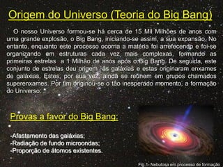 Origem do Universo (Teoria do Big Bang)
O nosso Universo formou-se há cerca de 15 Mil Milhões de anos com
uma grande explosão, o Big Bang, iniciando-se assim, a sua expansão. No
entanto, enquanto este processo ocorria a matéria foi arrefecendo e foi-se
organizando em estruturas cada vez mais complexas, formando as
primeiras estrelas a 1 Milhão de anos após o Big Bang. De seguida, este
conjunto de estrelas deu origem às galáxias e estas originaram enxames
de galáxias. Estes, por sua vez, ainda se reúnem em grupos chamados
superenxames. Por fim originou-se o tão inesperado momento, a formação
do Universo.

Provas a favor do Big Bang:
-Afastamento das galáxias;
-Radiação de fundo microondas;
-Proporção de átomos existentes.
Fig.1- Nebulosa em processo de formação

 