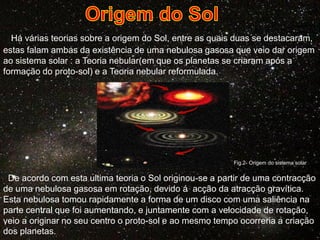 Há várias teorias sobre a origem do Sol, entre as quais duas se destacaram,
estas falam ambas da existência de uma nebulosa gasosa que veio dar origem
ao sistema solar : a Teoria nebular(em que os planetas se criaram após a
formação do proto-sol) e a Teoria nebular reformulada.

Fig.2- Origem do sistema solar

De acordo com esta ultima teoria o Sol originou-se a partir de uma contracção
de uma nebulosa gasosa em rotação, devido á acção da atracção gravítica.
Esta nebulosa tomou rapidamente a forma de um disco com uma saliência na
parte central que foi aumentando, e juntamente com a velocidade de rotação,
veio a originar no seu centro o proto-sol e ao mesmo tempo ocorreria a criação
dos planetas.

 