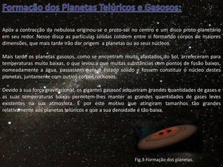 Após a contracção da nebulosa originou-se o proto-sol no centro e um disco proto-planetário
em seu redor. Nesse disco as partículas sólidas colidem entre si formando corpos de maiores
dimensões, que mais tarde irão dar origem a planetas ou ao seus núcleos.
Mais tarde os planetas gasosos, como se encontram muito afastados do Sol, arrefeceram para
temperaturas muito baixas, o que levou a que muitas substâncias com pontos de fusão baixos,
nomeadamente a água, passassem para o estado sólido e fossem constituir o núcleo destes
planetas, juntamente com outros corpos rochosos.
Devido à sua força gravitacional, os gigantes gasosos adquiriram grandes quantidades de gases e
as suas temperaturas baixas permitem-lhes manter as grandes quantidades de gases leves
existentes na sua atmosfera. É por este motivo que atingiram tamanhos tão grandes
relativamente aos planetas telúricos e que a sua densidade é tão baixa.

Fig.3-Formação dos planetas.

 