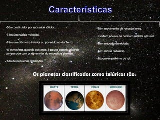 -São constituídos por materiais sólidos.

-Têm movimento de rotação lento.

-Têm um núcleo metálico.

- Existem poucos ou nenhum satélite natural.

-Têm um diâmetro inferior ou parecido ao da Terra.

-Têm elevada densidade.

-A atmosfera, quando existente, é pouco extensa quando
comparada com as dimensões do respectivo planeta.

-Têm massa reduzida.

-São de pequenas dimensões

-Situam-se próximo do sol.

Os planetas classificados como telúricos são:

 