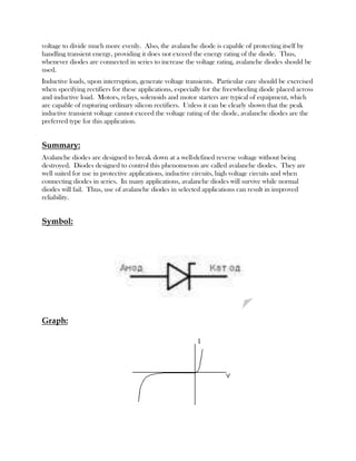 voltage to divide much more evenly. Also, the avalanche diode is capable of protecting itself by
handling transient energy, providing it does not exceed the energy rating of the diode. Thus,
whenever diodes are connected in series to increase the voltage rating, avalanche diodes should be
used.
Inductive loads, upon interruption, generate voltage transients. Particular care should be exercised
when specifying rectifiers for these applications, especially for the freewheeling diode placed across
and inductive load. Motors, relays, solenoids and motor starters are typical of equipment, which
are capable of rupturing ordinary silicon rectifiers. Unless it can be clearly shown that the peak
inductive transient voltage cannot exceed the voltage rating of the diode, avalanche diodes are the
preferred type for this application.

Summary:
Avalanche diodes are designed to break down at a well-defined reverse voltage without being
destroyed. Diodes designed to control this phenomenon are called avalanche diodes. They are
well suited for use in protective applications, inductive circuits, high voltage circuits and when
connecting diodes in series. In many applications, avalanche diodes will survive while normal
diodes will fail. Thus, use of avalanche diodes in selected applications can result in improved
reliability.

Symbol:

Graph:

 
