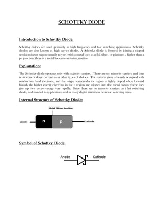 SCHOTTKY DIODE
Introduction to Schottky Diode:
Schottky didoes are used primarily in high frequency and fast switching applications. Schottky
diodes are also known as high carrier diodes. A Schottky diode is formed by joining a doped
semiconductor region (usually n-type ) with a metal such as gold, silver, or platinum . Rather than a
pn junction, there is a metal to semiconductor junction

Explanation:
The Schottky diode operates only with majority carriers. There are no minority carriers and thus
no reverse leakage current as in other types of didoes. The metal region is heavily occupied with
conduction band electrons, and the n-type semiconductor region is lightly doped when forward
biased, the higher energy electrons in the n region are injected into the metal region where they
give up their excess energy very rapidly. Since there are no minority carriers, as i fast switching
diode, and most of its applications and in many digital circuits to decrease switching times.

Internal Structure of Schottky Diode:

Symbol of Schottky Diode:

 