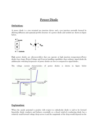 Power Diode
Definition:
A power diode is a two terminal p-n junction device and a p-n junction normally formed by
allowing diffusion and epitaxial growth structure of a power diode and symbol are shown in figure
below.

High power diodes are silicon-rectifiers that can operate at high junction temperatures.Power
diodes have larger Power,Voltage and Current handling capabilities than ordinary signal diodes.In
addition,the switching frequencies of power diodes are low as compared to signal diodes.
The

voltage

current

characteristics

of

power

diodes

is

shown

in

figure

below

Explanation:
When the anode potential is positive with respect to cathode,the diode is said to be forward
biased,the diode conducts and behaves essentially as a closed switch.A conducting diode has a
relatively small forward voltage drop across it and the magnitude of the drop would depend on the

 