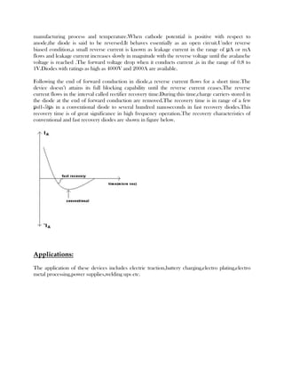 manufacturing process and temperature.When cathode potential is positive with respect to
anode,the diode is said to be reversed.It behaves essentially as an open circuit.Under reverse
biased condition,a small reverse current is known as leakage current in the range of μA or mA
flows and leakage current increases slowly in magnitude with the reverse voltage until the avalanche
voltage is reached .The forward voltage drop when it conducts current ,is in the range of 0.8 to
1V.Diodes with ratings as high as 4000V and 2000A are available.
Following the end of forward conduction in diode,a reverse current flows for a short time.The
device doesn’t attains its full blocking capability until the reverse current ceases.The reverse
current flows in the interval called rectifier recovery time.During this time,charge carriers stored in
the diode at the end of forward conduction are removed.The recovery time is in range of a few
μs(1-5)μs in a conventional diode to several hundred nanoseconds in fast recovery diodes.This
recovery time is of great significance in high frequency operation.The recovery characteristics of
conventional and fast recovery diodes are shown in figure below.

Applications:
The application of these devices includes electric traction,battery charging,electro plating,electro
metal processing,power supplies,welding ups etc.

 