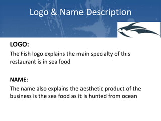 Logo & Name Description
LOGO:
The Fish logo explains the main specialty of this
restaurant is in sea food
NAME:
The name also explains the aesthetic product of the
business is the sea food as it is hunted from ocean

 