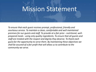 Mission Statement
To ensure that each guest receives prompt, professional, friendly and
courteous service. To maintain a clean, comfortable and well maintained
premises for our guests and staff. To provide at a fair price - nutritional, wellprepared meals - using only quality ingredients. To ensure that all guests and
staff are treated with the respect and dignity they deserve. To thank each
guest for the opportunity to serve them. By maintaining these objectives we
shall be assured of a fair profit that will allow us to contribute to the
community we serve.

 