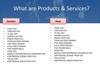 What are Products & Services?
Starters
•
•
•
•
•
•
•
•
•
•
•
•
•
•

CHESE FISH
TEMPURA FISH
TIL MIL FISH
LAHORI Fried FISH
ZINGER FRIED FISH
TEMPURA FRIED PRAWNS
THAI FRIED PRAWNS
CHILLI FRIED PRAWNS
THAI PRAWN BALLS
FRIED FISH
MASALA FISHCONTINENTAL CRUMFRIED FISH
CONTINENTAL SEASME FRIED FISH
FISH & CHIPS
CONTINENTAL ZINGER FRIED FISH

Meal
•
•
•
•
•
•
•
•
•
•
•
•
•
•

CHESE FISH
TEMPURA FISH
TIL MIL FISH
LAHORI Fried FISH
ZINGER FRIED FISH
TEMPURA FRIED PRAWNS
THAI FRIED PRAWNS
CHILLI FRIED PRAWNS
THAI PRAWN BALLS
FRIED FISH
MASALA FISHCONTINENTAL CRUMFRIED FISH
CONTINENTAL SEASME FRIED FISH
FISH & CHIPS
CONTINENTAL ZINGER FRIED FISH

 