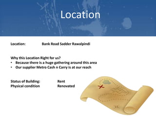 Location
Location:

Bank Road Sadder Rawalpindi

Why this Location Right for us?
• Because there is a huge gathering around this area
• Our supplier Metro Cash n Carry is at our reach

Status of Building:
Physical condition

Rent
Renovated

 