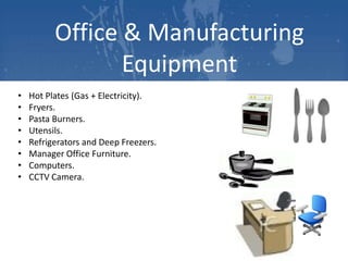 Office & Manufacturing
Equipment
•
•
•
•
•
•
•
•

Hot Plates (Gas + Electricity).
Fryers.
Pasta Burners.
Utensils.
Refrigerators and Deep Freezers.
Manager Office Furniture.
Computers.
CCTV Camera.

 