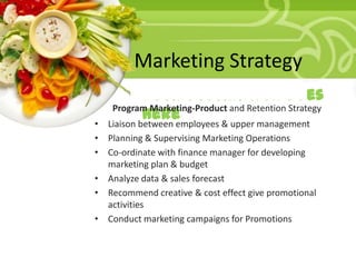 Marketing Strategy
• Your Description Goes
Program Marketing-Product and Retention Strategy
Here
Liaison between employees & upper management

•
• Planning & Supervising Marketing Operations
• Co-ordinate with finance manager for developing
marketing plan & budget
• Analyze data & sales forecast
• Recommend creative & cost effect give promotional
activities
• Conduct marketing campaigns for Promotions

 