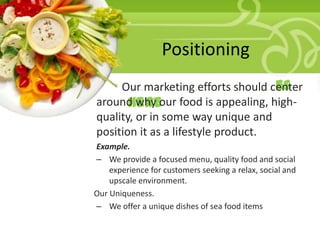 Positioning
• Our marketing efforts should center
Your Description Goes
around why our food is appealing, highHere
quality, or in some way unique and
position it as a lifestyle product.
Example.
– We provide a focused menu, quality food and social
experience for customers seeking a relax, social and
upscale environment.
Our Uniqueness.
– We offer a unique dishes of sea food items

 