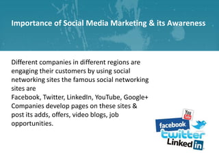 Importance of Social Media Marketing & its Awareness

Different companies in different regions are
engaging their customers by using social
networking sites the famous social networking
sites are
Facebook, Twitter, LinkedIn, YouTube, Google+
Companies develop pages on these sites &
post its adds, offers, video blogs, job
opportunities.

 