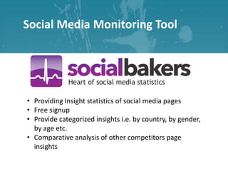 Social Media Monitoring Tool

• Providing Insight statistics of social media pages
• Free signup
• Provide categorized insights i.e. by country, by gender,
by age etc.
• Comparative analysis of other competitors page
insights

 