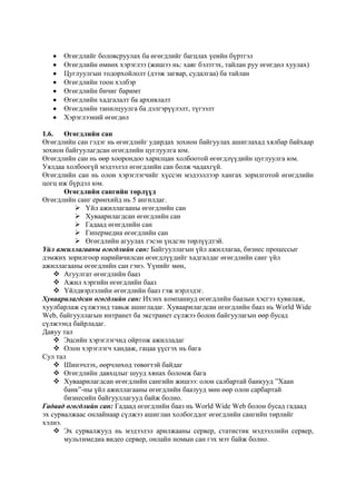 Өгөгдлийг боловсруулах ба өгөгдлийг багцлах үеийн бүртгэл
Өгөгдлийн өмнөх хэрэглээ (жишээ нь: хаяг бэлтгэх, тайлан руу өгөгдөл хуулах)
Цуглуулгын тодорхойлолт (дээж загвар, судалгаа) ба тайлан
Өгөгдлийн тоон хэлбэр
Өгөгдлийн бичиг баримт
Өгөгдлийн хадгалалт ба архивлалт
Өгөгдлийн танилцуулга ба дэлгэрүүлэлт, түгээлт
Хэрэглээний өгөгдөл
1.6. Өгөгдлийн сан
Өгөгдлийн сан гэдэг нь өгөгдлийг удирдах зохион байгуулах ашиглахад хялбар байхаар
зохион байгуулагдсан өгөгдлийн цуглуулга юм.
Өгөгдлийн сан нь өөр хоорондоо харилцан холбоотой өгөгдлүүдийн цуглуулга юм.
Уялдаа холбоогүй мэдээлэл өгөгдлийн сан болж чадахгүй.
Өгөгдлийн сан нь олон хэрэглэгчийг хүссэн мэдээллээр хангах зорилготой өгөгдлийн
цогц иж бүрдэл юм.
Өгөгдлийн сангийн төрлүүд
Өгөгдлийн санг ерөнхийд нь 5 ангилдаг.
 Үйл ажиллагааны өгөгдлийн сан
 Хуваарилагдсан өгөгдлийн сан
 Гадаад өгөгдлийн сан
 Гипермедиа өгөгдлийн сан
 Өгөгдлийн агуулах гэсэн үндсэн төрлүүдтэй.
Үйл ажиллагааны өгөгдлийн сан: Байгууллагын үйл ажиллагаа, бизнес процессыг
дэмжих зорилгоор нарийвчилсан өгөгдлүүдийг хадгалдаг өгөгдлийн санг үйл
ажиллагааны өгөгдлийн сан гэнэ. Үүнийг мөн,
 Агуулгат өгөгдлийн бааз
 Ажил хэргийн өгөгдлийн бааз
 Үйлдвэрлэлийн өгөгдлийн бааз гэж нэрлэдэг.
Хуваарилагдсан өгөгдлийн сан: Ихэнх компаниуд өгөгдлийн баазын хэсгээ хувилаж,
хуулбарлаж сүлжээнд тавьж ашигладаг. Хуваарилагдсан өгөгдлийн бааз нь World Wide
Web, байгууллагын интранет ба экстранет сүлжээ болон байгуулагын өөр бусад
сүлжээнд байрладаг.
Давуу тал
 Эцсийн хэрэглэгчид ойртож ажилладаг
 Олон хэрэглэгч хандаж, гацаа үүсгэх нь бага
Сул тал
 Шинэчлэх, өөрчлөхөд төвөгтэй байдаг
 Өгөгдлийн давхцлыг шууд хянах боломж бага
 Хуваарилагдсан өгөгдлийн сангийн жишээ: олон салбартай банкууд ”Хаан
банк”-ны үйл ажиллагааны өгөгдлийн баазууд мөн өөр олон сарбартай
бизнесийн байгууллагууд байж болно.
Гадаад өгөгдлийн сан: Гадаад өгөгдлийн бааз нь World Wide Web болон бусад гадаад
эх сурвалжаас онлайнаар сүлжээ ашиглан холбогддог өгөгдлийн сангийн төрлийг
хэлнэ.
 Эх сурвалжууд нь мэдээлэл арилжааны сервер, статистик мэдээллийн сервер,
мультимедиа видео сервер, онлайн номын сан гэх мэт байж болно.

 