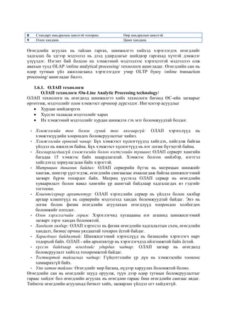 8
9

Стандарт амьдралын циклтэй тохирно.
Олон хандана.

Өөр амьдралын циклтэй
Цөөн хандана.

Өгөгдлийн агуулах нь тайлан гаргах, шинжилгээ хийхэд хэрэглэгдэх өгөгдлийг
хадгалах ба эдгээр мэдээлэл нь дээд удирдлагыг шийдвэр гаргахад хүчтэй дэмжлэг
үзүүлдэг. Нэгэнт бий болсон их хэмжээний мэдээллээс хэрэгцээтэй мэдээллээ олж
авахын тулд OLAP /online analytical processing/ технологи ашигладаг. Өгөгдлийн сан нь
өдөр тутмын үйл ажиллагаанд хэрэглэгддэг учир OLTP буюу /online transaction
processing/ ашигладаг билээ.
1.6.1. ОЛАП технологи
ОЛАП технологи /On-Line Analytic Processing technology/
ОЛАП технологи нь өгөгдөлд шинжилгээ хийх технологи бөгөөд ӨС-ийн загварыг
өргөтгөж, мэдээллийг олон хэмжээст орчноор дүрсэлдэг. Ингэснээр асуудлыг
Хурдан шийдвэрлэх
Хүссэн талаасаа мэдээллийг харах
Их хэмжээний мэдээллийг хурдан шинжлэх гэх мэт боломжуудтай болдог.
- Хэмжээсийн тоо болон гүний тоо хязгааргүй: ОЛАП хэрэгслүүд нь
хэмжээсүүдийн хоорондох боловсруулалтыг хийнэ.
- Хэмжээсийн ерөнхий чанар: Бүх хэмжээст хүснэгтүүдэд хийгдэх, хийгдэж байгаа
үйлдэл нь ижилхэн байна. Бүх хэмжээст хүснэгтүүд нь нэг логик бүтэцтэй байна.
- Хязгаарлагдаагүй хэмжээсийн болон нэгтгэлийн түвшин: ОЛАП серверт хамгийн
багадаа 15 хэмжээс байх шаардлагатай. Хэмжээс болгон нийлбэр, нэгтгэл
хийгдэхэд зориулагдсан байх хэрэгтэй.
- Матрицын динамик байдал: ОЛАП серверийн бүтэц нь матрицын шинжийг
хангаж, шинээр үүсгэгдэж, өгөгдлийн сангаасаас ачаалагдаж байгаа шинжилгээний
загварт бүрэн тохирдог байх. Матриц үүсэхэд ОЛАП сервер нь өгөгдлийн
хуваарилалт болон яавал хамгийн үр ашигтай байдлаар хадгалагдах вэ гэдгийг
тогтооно.
- Клиент/сервер архитектур: ОЛАП хэрэгслийн сервер нь үйлдэл болон хялбар
аргаар клиентүүд нь серверийн мэдээлэлд хандах боломжуудтай байдаг. Энэ нь
логик болон физик өгөгдлийн агуулахын өгөгдлүүд хоорондоо холбогдох
боломжийг олгодог.
- Олон хэрэглэгчийн горим: Хэрэглэгчид хугацааны нэг агшинд шинжилгээний
загварт зэрэг хандах боломжтой.
- Хандалт хялбар: ОЛАП хэрэгсэл нь физик өгөгдлийн хадгалалтын схем, өгөгдлийн
хандалт, бизнес орчны уялдаатай тохирох ѐстой байдаг.
- Харагдмал байдалтай: Шинжилгээний хэрэгслүүд нь бизнесийн хэрэглэгч нарт
тодорхой байх. ОЛАП - ийн архитектур нь хэрэглэгчдэд ойлгомжтой байх ѐстой.
- хүссэн байдлаар өгөгдлийг удирдах чадвар: ОЛАП загвар нь өгөгдөлд
боловсруулалт хийхэд тохиромжтой байдаг.
- Тогтвортой тайлагнах чадвар: Гүйцэтгэлийн үр дүн нь хэмжээсийн тооноос
хамаарахгүй байх.
- Уян хатан тайлан: Өгөгдлийг мөр багана, нүдээр харуулах боломжтой болно.
Өгөгдлийн сан нь өгөгдлийг шууд оруулж, түүн дээр өдөр тутмын боловсруулалтыг
гараас хийдэг бол өгөгдлийн агуулах нь өгөгдлөө гараас биш өгөгдлийн сангаас авдаг.
Тиймээс өгөгдлийн агуулахад бичилт хийх, засварлах үйлдэл огт хийдэггүй.

 