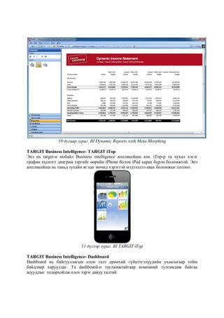 10 дугаар зураг. BI Dynamic Reports with Meta-Morphing
TARGIT Business Intelligence- TARGIT iTop
Энэ нь target-н мобайл Business intelligence аппликейшн юм. iTop-р та чухал хэсэг
график хүснэгт диаграм зэргийг өөрийн iPhone болон iPad харах бүрэн боломжтой. Энэ
аппликейшн нь таньд тухайн яг цаг мөчид хэрэгтэй мэдээллээ авах боломжыг олгоно.

11 дүгээр зураг. BI TARGIT iTop
TARGIT Business Intelligence- Dashboard
Dashboard нь байгууллагын олон талт ерөнхий гүйцэтгэлүүдийн ухаалагаар тойм
байдлаар харуулдаг. Та dashboard-н тусламжтайгаар компаний тулгамдаж байгаа
асуудлыг тодорхойлж олох зэрэг давуу талтай.

 